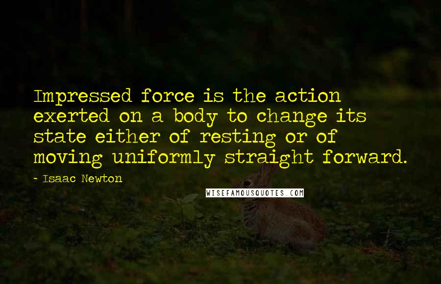 Isaac Newton Quotes: Impressed force is the action exerted on a body to change its state either of resting or of moving uniformly straight forward.