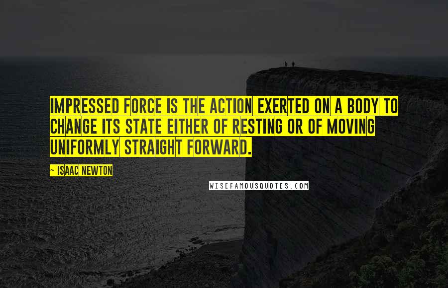 Isaac Newton Quotes: Impressed force is the action exerted on a body to change its state either of resting or of moving uniformly straight forward.