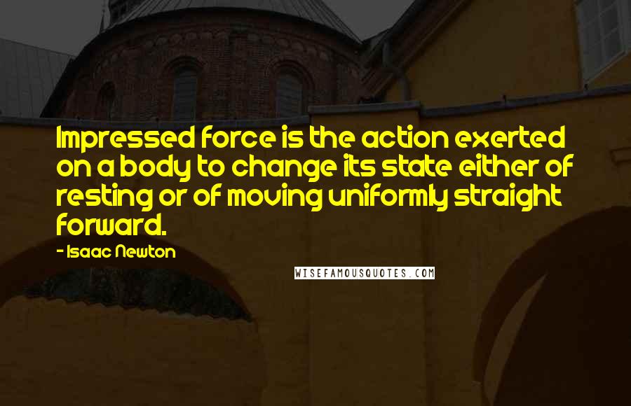 Isaac Newton Quotes: Impressed force is the action exerted on a body to change its state either of resting or of moving uniformly straight forward.