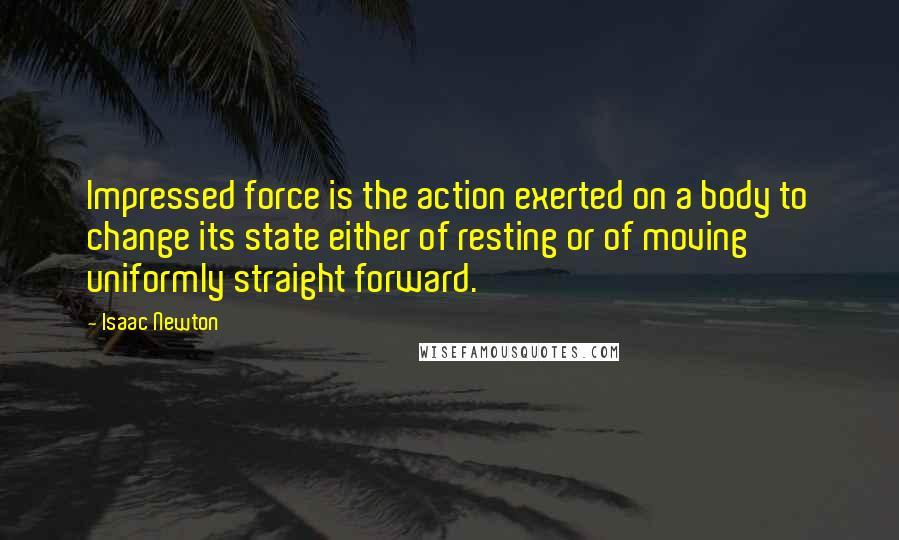 Isaac Newton Quotes: Impressed force is the action exerted on a body to change its state either of resting or of moving uniformly straight forward.