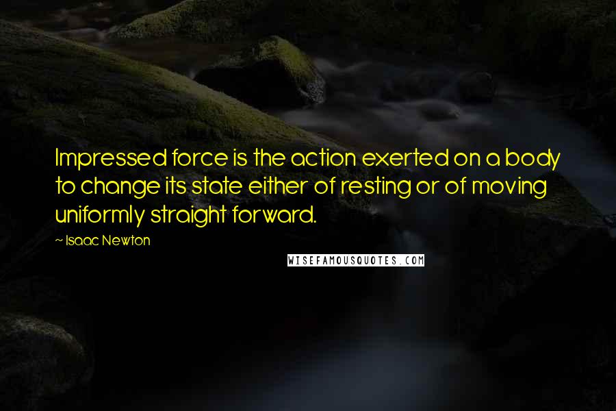 Isaac Newton Quotes: Impressed force is the action exerted on a body to change its state either of resting or of moving uniformly straight forward.