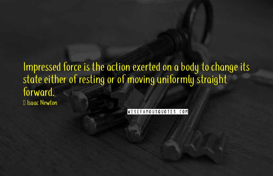 Isaac Newton Quotes: Impressed force is the action exerted on a body to change its state either of resting or of moving uniformly straight forward.