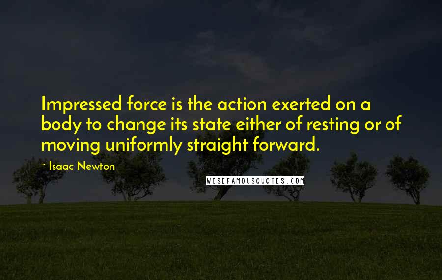 Isaac Newton Quotes: Impressed force is the action exerted on a body to change its state either of resting or of moving uniformly straight forward.