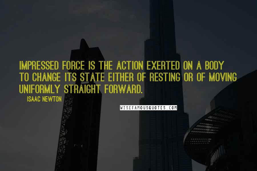 Isaac Newton Quotes: Impressed force is the action exerted on a body to change its state either of resting or of moving uniformly straight forward.