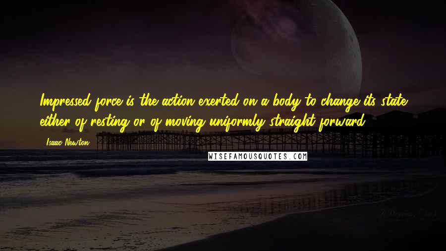 Isaac Newton Quotes: Impressed force is the action exerted on a body to change its state either of resting or of moving uniformly straight forward.