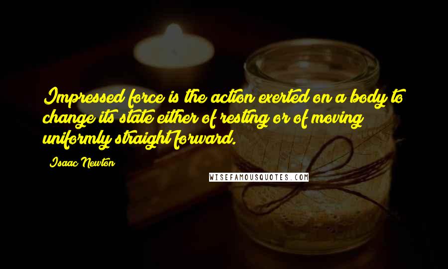 Isaac Newton Quotes: Impressed force is the action exerted on a body to change its state either of resting or of moving uniformly straight forward.