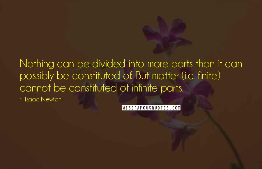 Isaac Newton Quotes: Nothing can be divided into more parts than it can possibly be constituted of. But matter (i.e. finite) cannot be constituted of infinite parts.