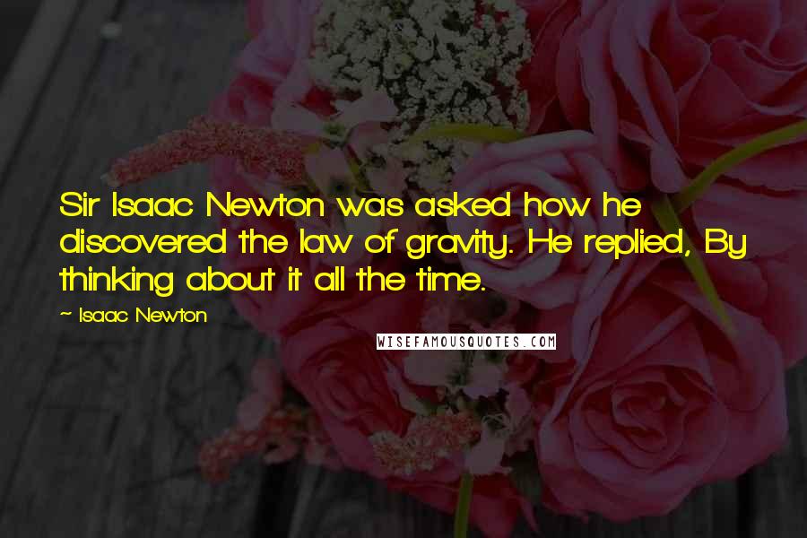 Isaac Newton Quotes: Sir Isaac Newton was asked how he discovered the law of gravity. He replied, By thinking about it all the time.