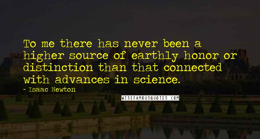 Isaac Newton Quotes: To me there has never been a higher source of earthly honor or distinction than that connected with advances in science.