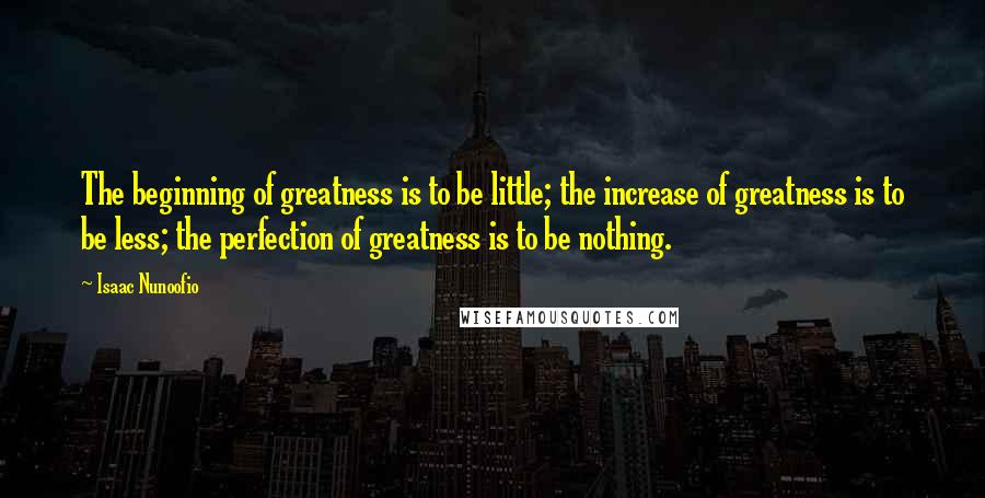 Isaac Nunoofio Quotes: The beginning of greatness is to be little; the increase of greatness is to be less; the perfection of greatness is to be nothing.