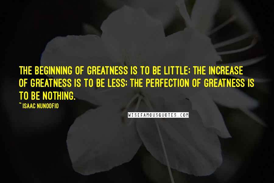 Isaac Nunoofio Quotes: The beginning of greatness is to be little; the increase of greatness is to be less; the perfection of greatness is to be nothing.
