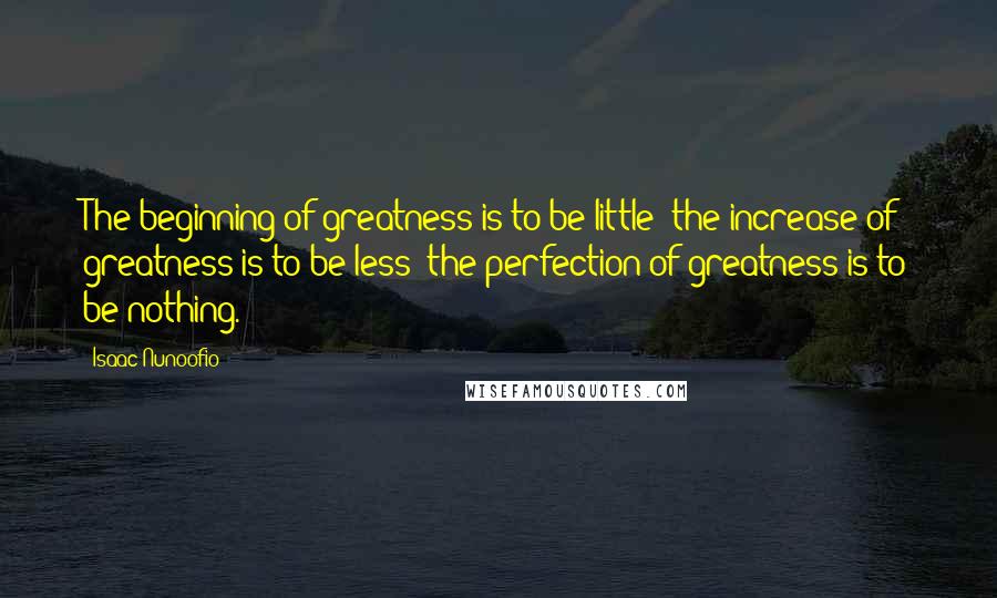 Isaac Nunoofio Quotes: The beginning of greatness is to be little; the increase of greatness is to be less; the perfection of greatness is to be nothing.