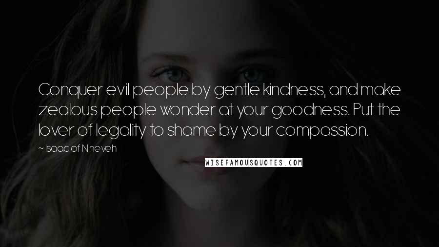 Isaac Of Nineveh Quotes: Conquer evil people by gentle kindness, and make zealous people wonder at your goodness. Put the lover of legality to shame by your compassion.