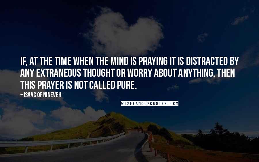 Isaac Of Nineveh Quotes: If, at the time when the mind is praying it is distracted by any extraneous thought or worry about anything, then this prayer is not called pure.