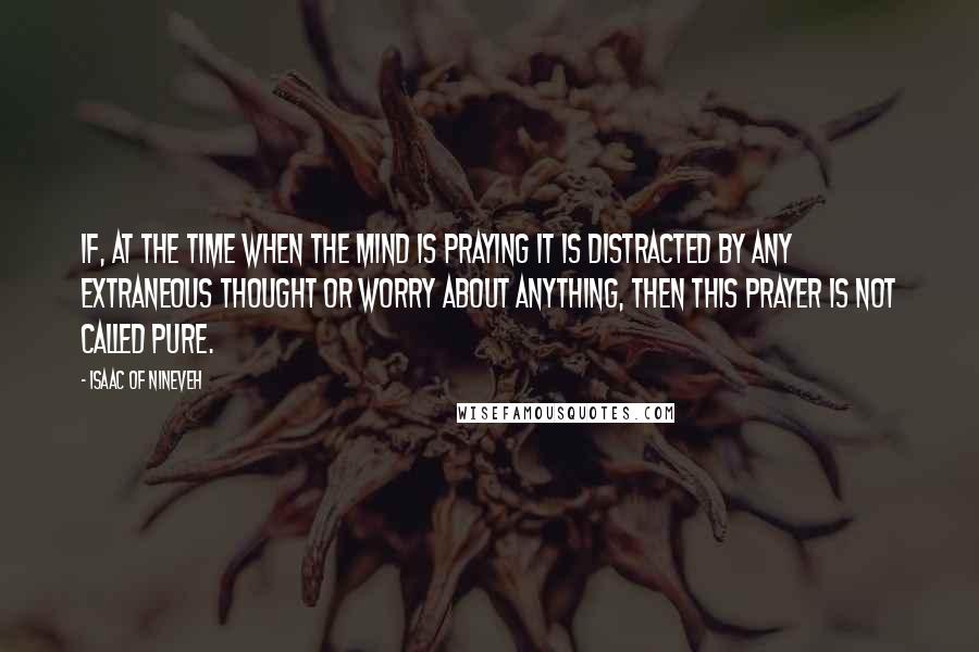 Isaac Of Nineveh Quotes: If, at the time when the mind is praying it is distracted by any extraneous thought or worry about anything, then this prayer is not called pure.