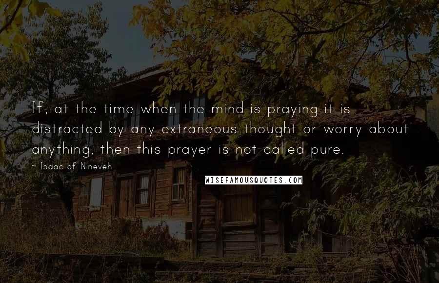 Isaac Of Nineveh Quotes: If, at the time when the mind is praying it is distracted by any extraneous thought or worry about anything, then this prayer is not called pure.