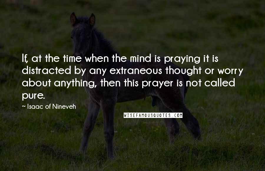 Isaac Of Nineveh Quotes: If, at the time when the mind is praying it is distracted by any extraneous thought or worry about anything, then this prayer is not called pure.