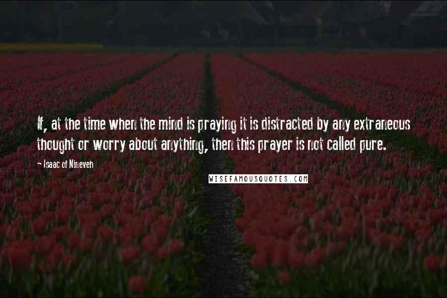 Isaac Of Nineveh Quotes: If, at the time when the mind is praying it is distracted by any extraneous thought or worry about anything, then this prayer is not called pure.