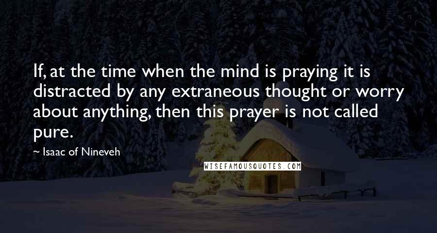 Isaac Of Nineveh Quotes: If, at the time when the mind is praying it is distracted by any extraneous thought or worry about anything, then this prayer is not called pure.