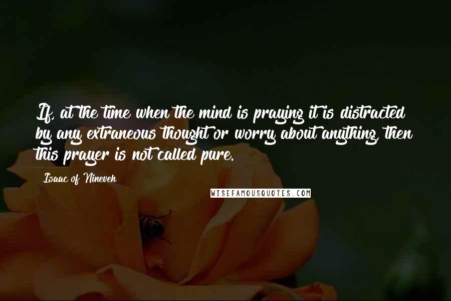 Isaac Of Nineveh Quotes: If, at the time when the mind is praying it is distracted by any extraneous thought or worry about anything, then this prayer is not called pure.