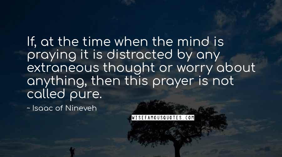 Isaac Of Nineveh Quotes: If, at the time when the mind is praying it is distracted by any extraneous thought or worry about anything, then this prayer is not called pure.