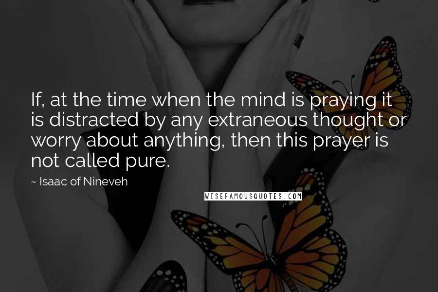 Isaac Of Nineveh Quotes: If, at the time when the mind is praying it is distracted by any extraneous thought or worry about anything, then this prayer is not called pure.