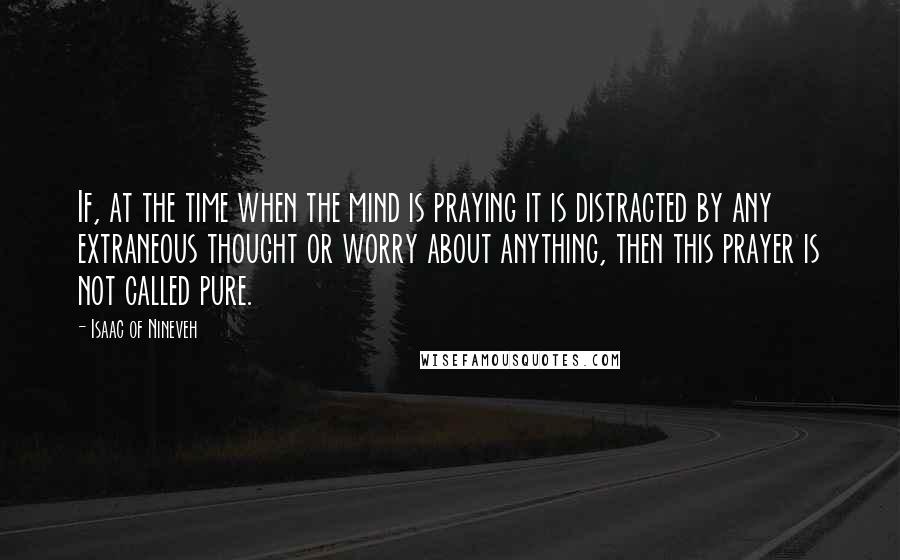 Isaac Of Nineveh Quotes: If, at the time when the mind is praying it is distracted by any extraneous thought or worry about anything, then this prayer is not called pure.