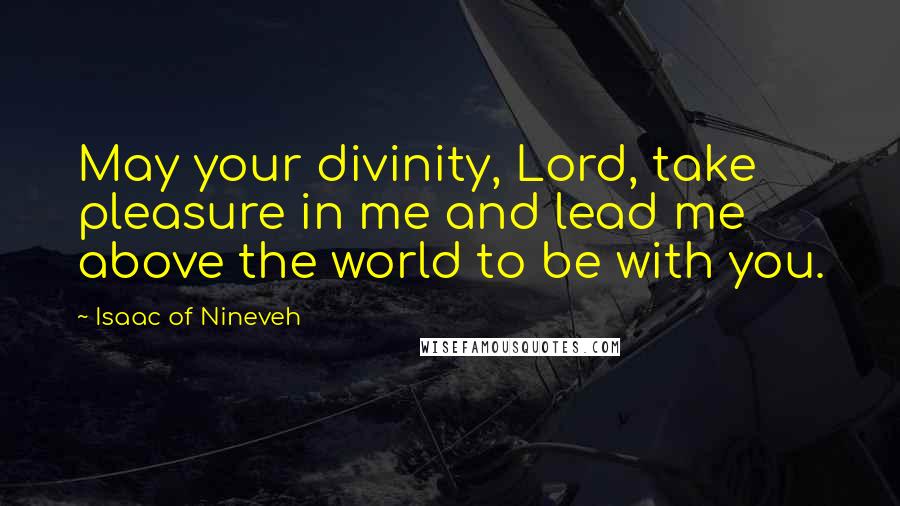 Isaac Of Nineveh Quotes: May your divinity, Lord, take pleasure in me and lead me above the world to be with you.