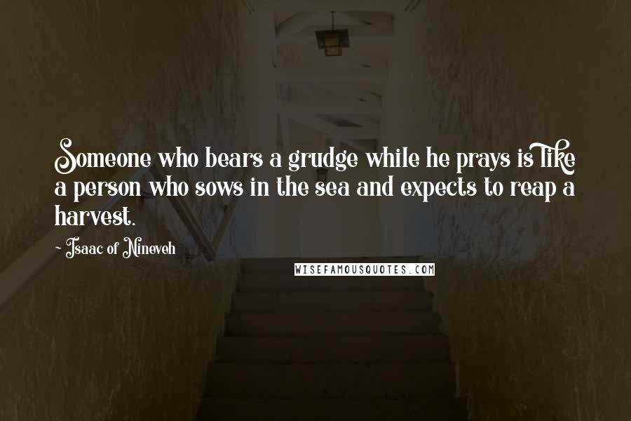 Isaac Of Nineveh Quotes: Someone who bears a grudge while he prays is like a person who sows in the sea and expects to reap a harvest.