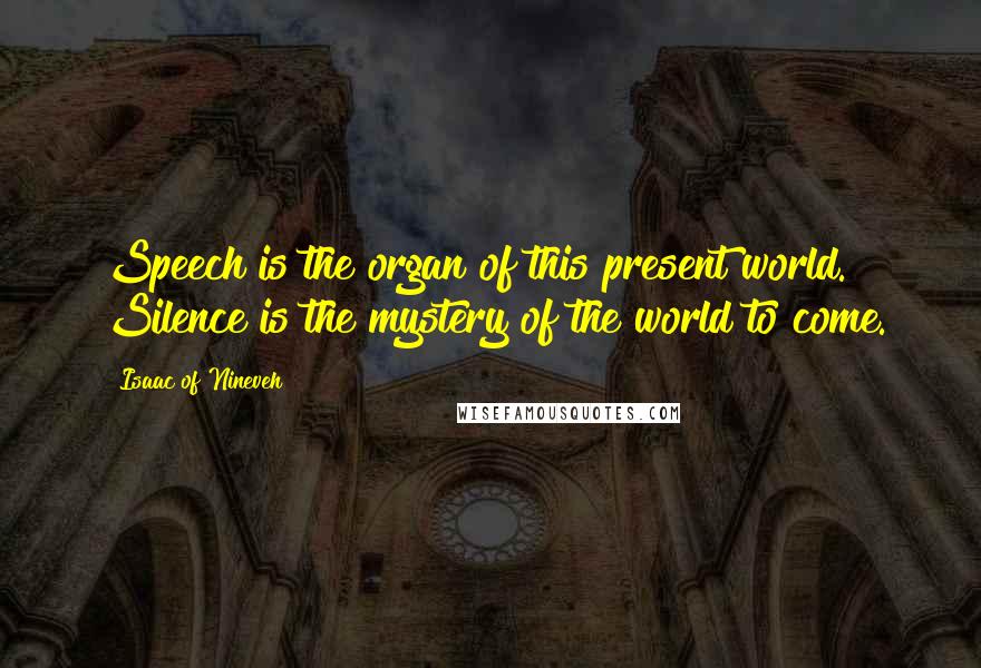 Isaac Of Nineveh Quotes: Speech is the organ of this present world. Silence is the mystery of the world to come.
