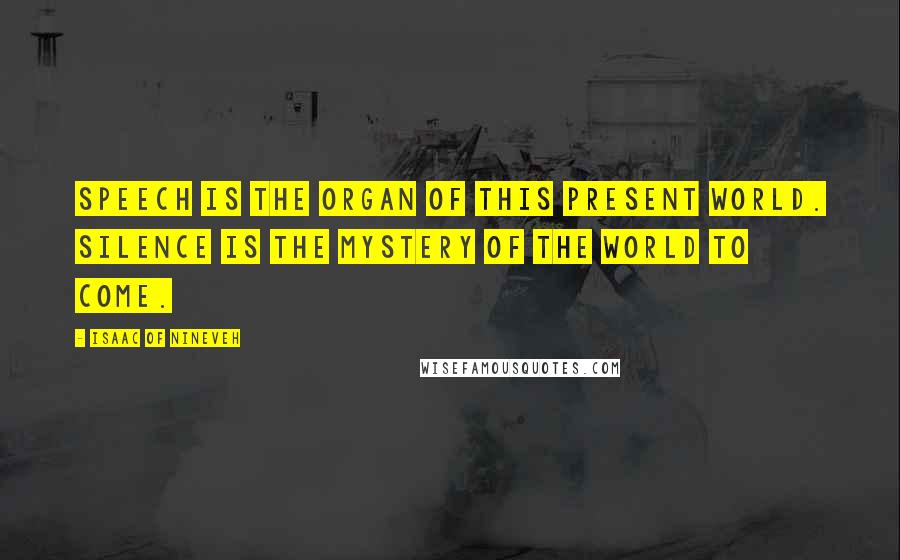 Isaac Of Nineveh Quotes: Speech is the organ of this present world. Silence is the mystery of the world to come.