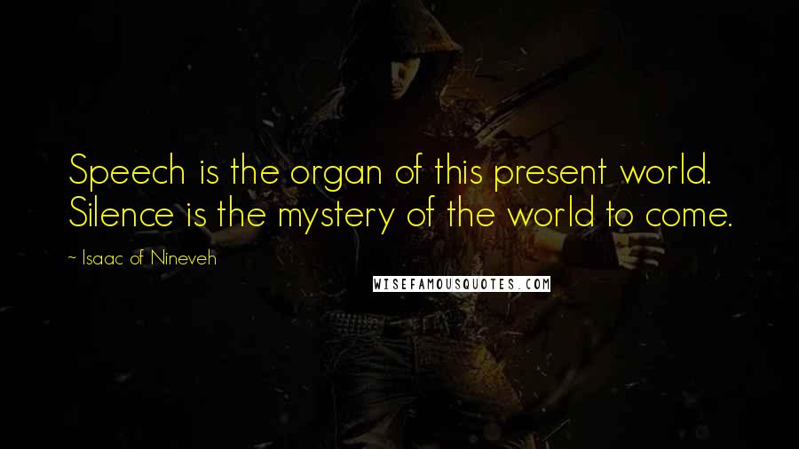 Isaac Of Nineveh Quotes: Speech is the organ of this present world. Silence is the mystery of the world to come.