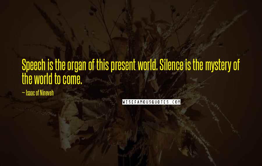 Isaac Of Nineveh Quotes: Speech is the organ of this present world. Silence is the mystery of the world to come.
