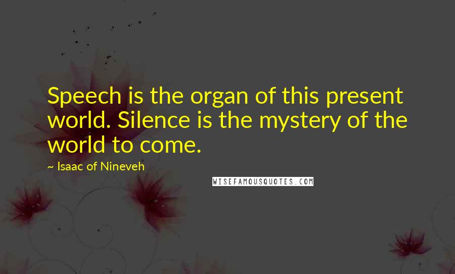 Isaac Of Nineveh Quotes: Speech is the organ of this present world. Silence is the mystery of the world to come.