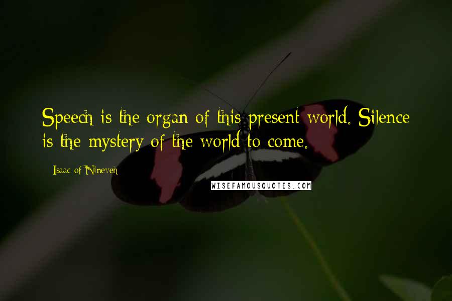 Isaac Of Nineveh Quotes: Speech is the organ of this present world. Silence is the mystery of the world to come.
