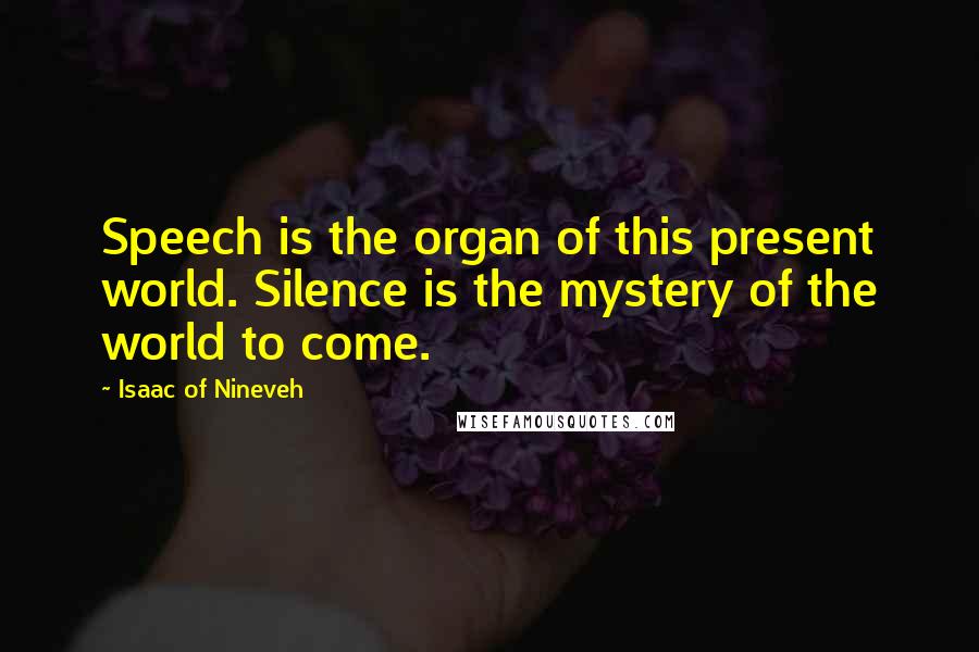 Isaac Of Nineveh Quotes: Speech is the organ of this present world. Silence is the mystery of the world to come.