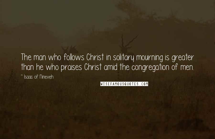 Isaac Of Nineveh Quotes: The man who follows Christ in solitary mourning is greater than he who praises Christ amid the congregation of men.