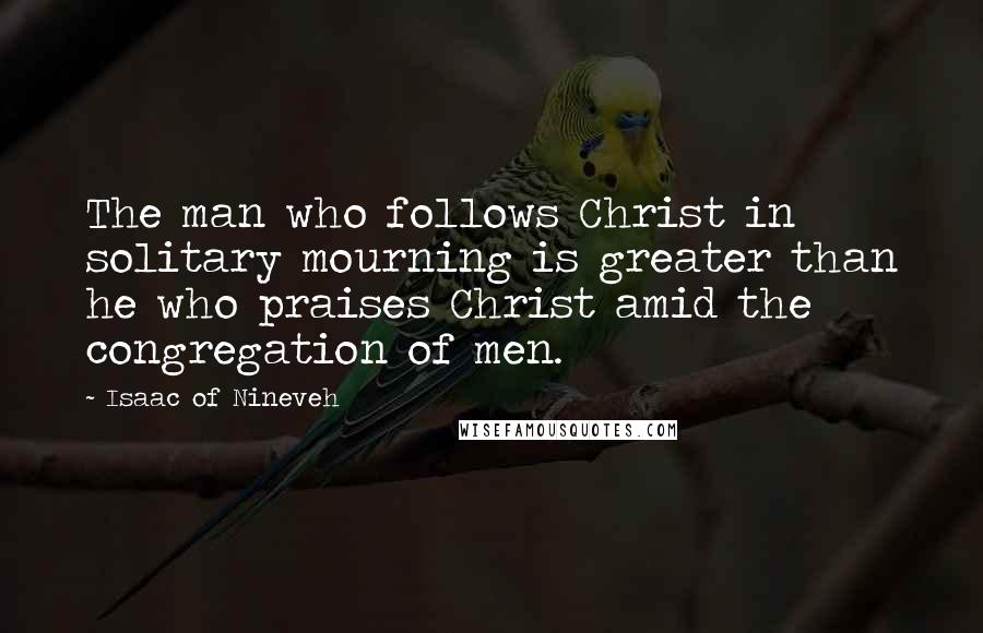 Isaac Of Nineveh Quotes: The man who follows Christ in solitary mourning is greater than he who praises Christ amid the congregation of men.