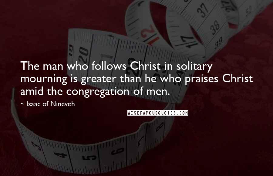 Isaac Of Nineveh Quotes: The man who follows Christ in solitary mourning is greater than he who praises Christ amid the congregation of men.