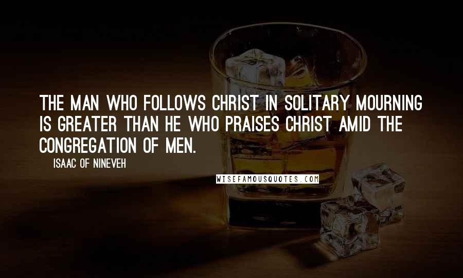 Isaac Of Nineveh Quotes: The man who follows Christ in solitary mourning is greater than he who praises Christ amid the congregation of men.