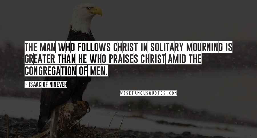 Isaac Of Nineveh Quotes: The man who follows Christ in solitary mourning is greater than he who praises Christ amid the congregation of men.