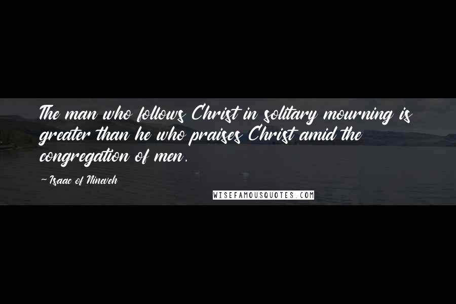 Isaac Of Nineveh Quotes: The man who follows Christ in solitary mourning is greater than he who praises Christ amid the congregation of men.