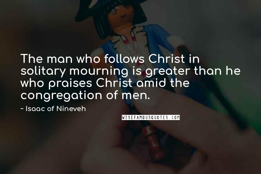 Isaac Of Nineveh Quotes: The man who follows Christ in solitary mourning is greater than he who praises Christ amid the congregation of men.