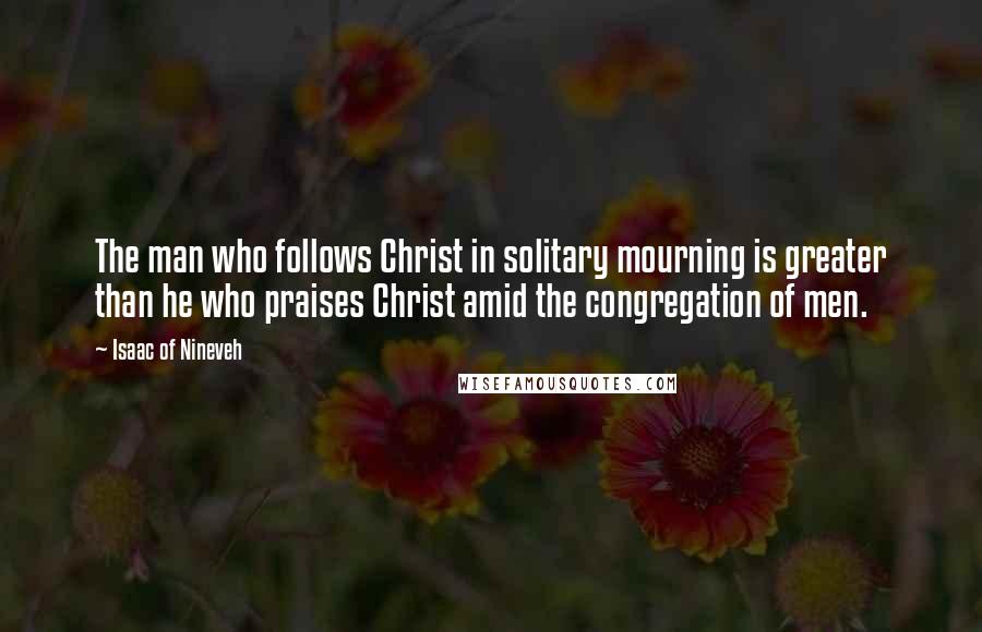 Isaac Of Nineveh Quotes: The man who follows Christ in solitary mourning is greater than he who praises Christ amid the congregation of men.