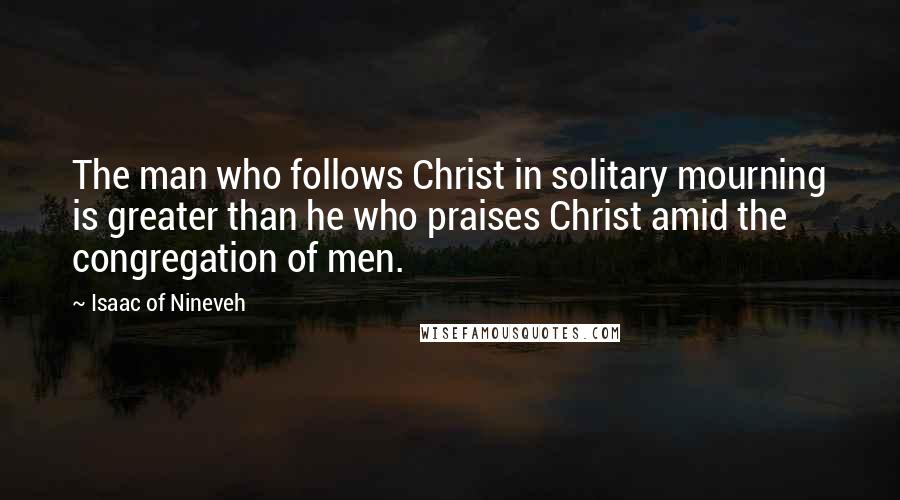 Isaac Of Nineveh Quotes: The man who follows Christ in solitary mourning is greater than he who praises Christ amid the congregation of men.