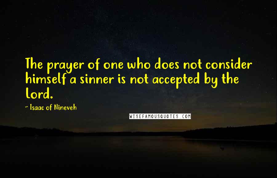 Isaac Of Nineveh Quotes: The prayer of one who does not consider himself a sinner is not accepted by the Lord.