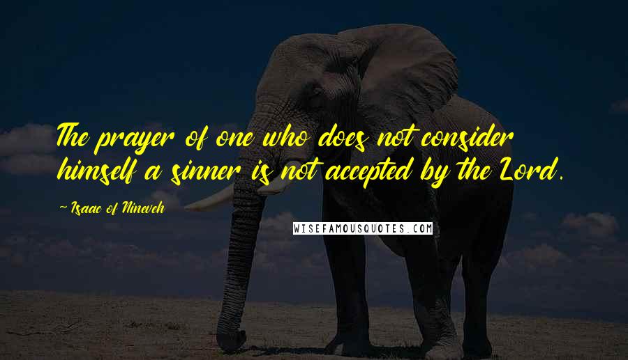 Isaac Of Nineveh Quotes: The prayer of one who does not consider himself a sinner is not accepted by the Lord.