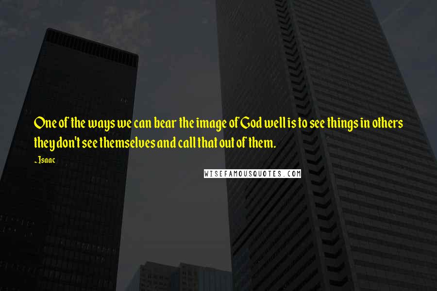 Isaac Quotes: One of the ways we can bear the image of God well is to see things in others they don't see themselves and call that out of them.