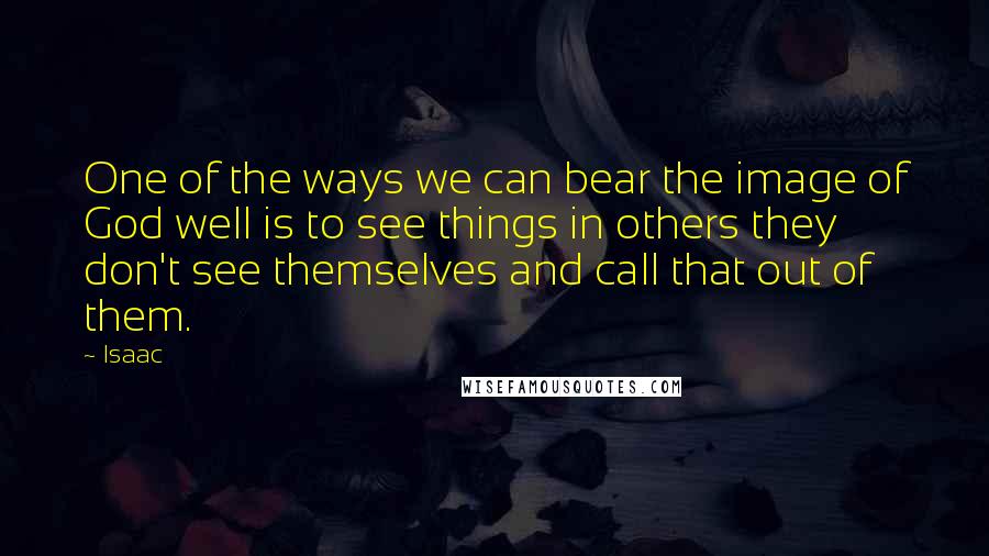 Isaac Quotes: One of the ways we can bear the image of God well is to see things in others they don't see themselves and call that out of them.