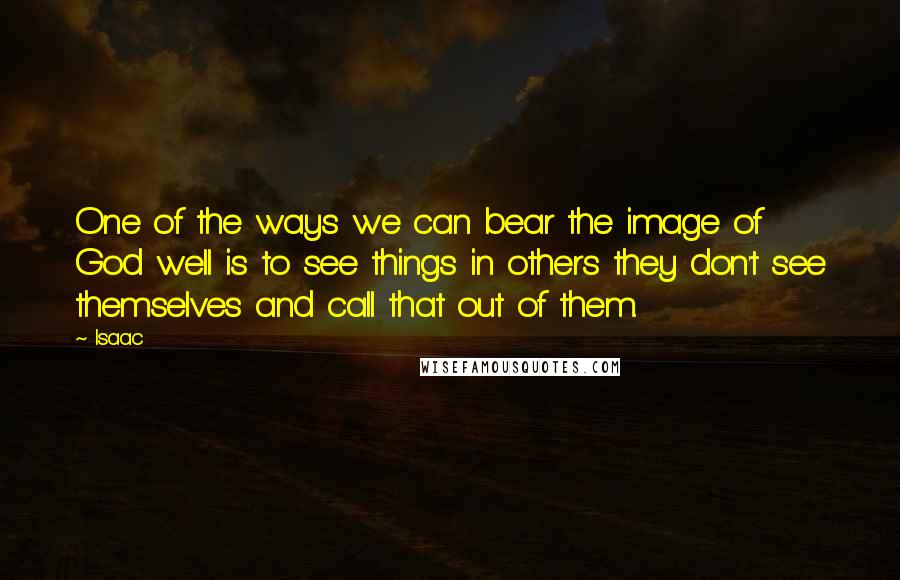 Isaac Quotes: One of the ways we can bear the image of God well is to see things in others they don't see themselves and call that out of them.